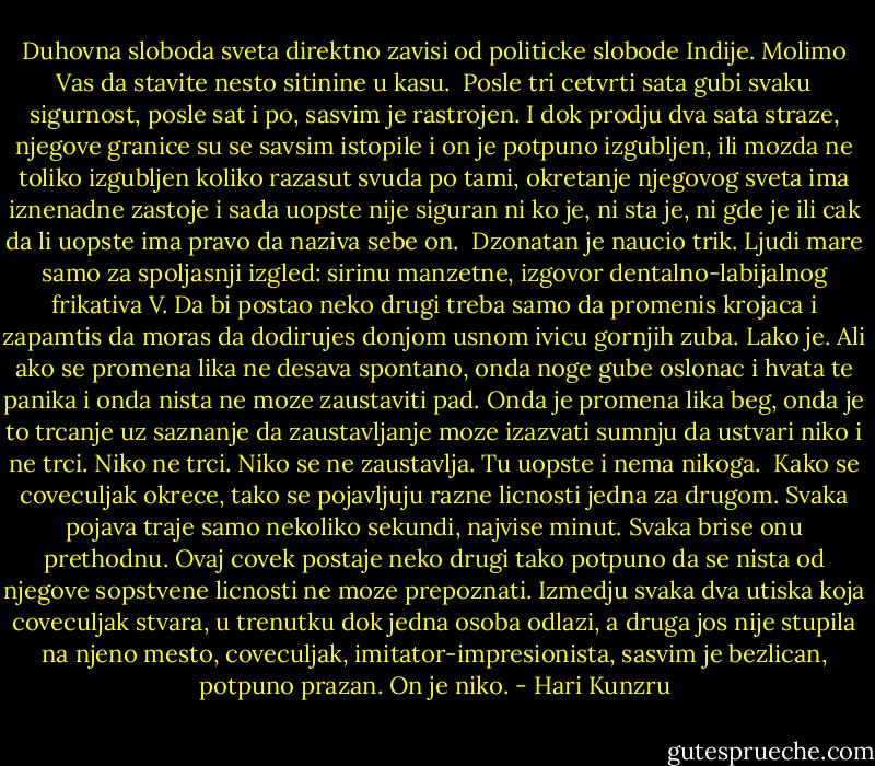 Duhovna sloboda sveta direktno zavisi od politicke slobode Indije. Molimo Vas da stavite nesto sitinine u kasu.<br /><br />Posle tri cetvrti sata gubi svaku sigurnost, posle sat i po, sasvim je rastrojen. I dok prodju dva sata straze, njegove granice su se savsim istopile i on je potpuno izgubljen, ili mozda ne toliko izgubljen koliko razasut svuda po tami, okretanje njegovog sveta ima iznenadne zastoje i sada uopste nije siguran ni ko je, ni sta je, ni gde je ili cak da li uopste ima pravo da naziva sebe on.<br /><br />Dzonatan je naucio trik. Ljudi mare samo za spoljasnji izgled: sirinu manzetne, izgovor dentalno-labijalnog frikativa V. Da bi postao neko drugi treba samo da promenis krojaca i zapamtis da moras da dodirujes donjom usnom ivicu gornjih zuba. Lako je. Ali ako se promena lika ne desava spontano, onda noge gube oslonac i hvata te panika i onda nista ne moze zaustaviti pad. Onda je promena lika beg, onda je to trcanje uz saznanje da zaustavljanje moze izazvati sumnju da ustvari niko i ne trci. Niko ne trci. Niko se ne zaustavlja. Tu uopste i nema nikoga.<br /><br />Kako se coveculjak okrece, tako se pojavljuju razne licnosti jedna za drugom. Svaka pojava traje samo nekoliko sekundi, najvise minut. Svaka brise onu prethodnu. Ovaj covek postaje neko drugi tako potpuno da se nista od njegove sopstvene licnosti ne moze prepoznati. Izmedju svaka dva utiska koja coveculjak stvara, u trenutku dok jedna osoba odlazi, a druga jos nije stupila na njeno mesto, coveculjak, imitator-impresionista, sasvim je bezlican, potpuno prazan. On je niko. - Hari Kunzru