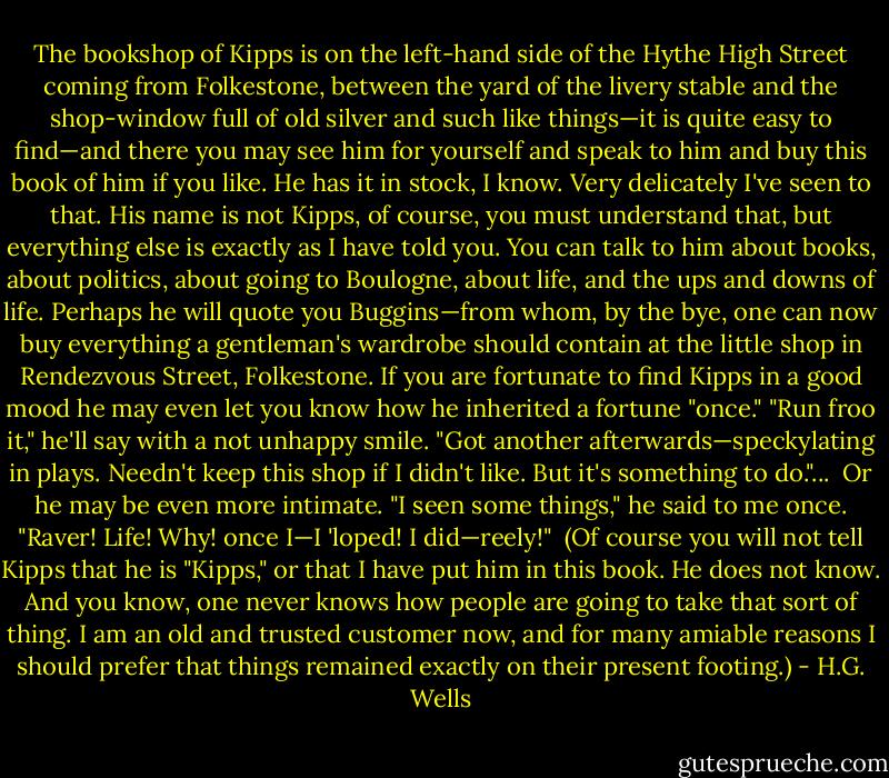 The bookshop of Kipps is on the left-hand side of the Hythe High Street coming from Folkestone, between the yard of the livery stable and the shop-window full of old silver and such like things—it is quite easy to find—and there you may see him for yourself and speak to him and buy this book of him if you like. He has it in stock, I know. Very delicately I've seen to that. His name is not Kipps, of course, you must understand that, but everything else is exactly as I have told you. You can talk to him about books, about politics, about going to Boulogne, about life, and the ups and downs of life. Perhaps he will quote you Buggins—from whom, by the bye, one can now buy everything a gentleman's wardrobe should contain at the little shop in Rendezvous Street, Folkestone. If you are fortunate to find Kipps in a good mood he may even let you know how he inherited a fortune "once." "Run froo it," he'll say with a not unhappy smile. "Got another afterwards—speckylating in plays. Needn't keep this shop if I didn't like. But it's something to do."...<br /><br />Or he may be even more intimate. "I seen some things," he said to me once. "Raver! Life! Why! once I—I 'loped! I did—reely!"<br /><br />(Of course you will not tell Kipps that he is "Kipps," or that I have put him in this book. He does not know. And you know, one never knows how people are going to take that sort of thing. I am an old and trusted customer now, and for many amiable reasons I should prefer that things remained exactly on their present footing.) - H.G. Wells