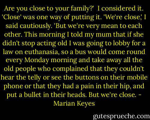 Are you close to your family?'<br /><br />I considered it. 'Close' was one way of putting it. 'We're close,' I said cautiously. 'But we're very mean to each other. This morning I told my mum that if she didn't stop acting old I was going to lobby for a law on euthanasia, so a bus would come round every Monday morning and take away all the old people who complained that they couldn't hear the telly or see the buttons on their mobile phone or that they had a pain in their hip, and put a bullet in their heads. But we're close. - Marian Keyes