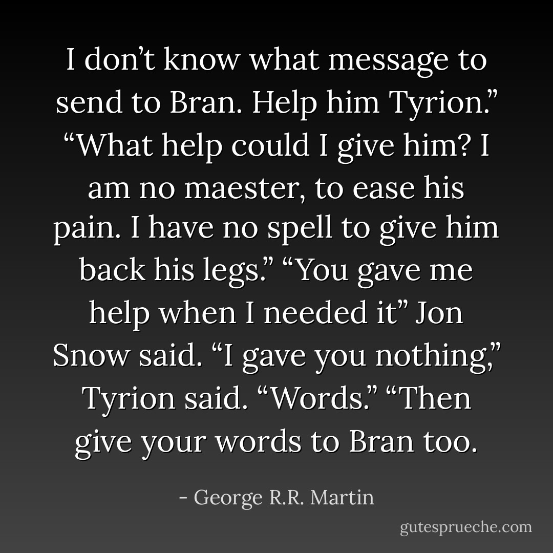 I don’t know what message to send to Bran. Help him Tyrion.”<br />“What help could I give him? I am no maester, to ease his pain. I have no spell to give him back his legs.”<br />“You gave me help when I needed it” Jon Snow said.<br />“I gave you nothing,” Tyrion said. “Words.”<br />“Then give your words to Bran too. - George R.R. Martin