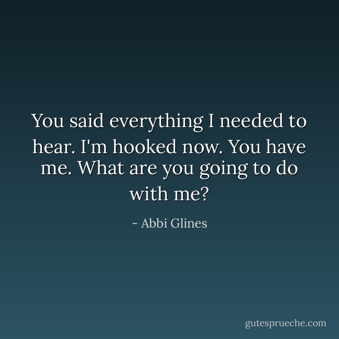 You said everything I needed to hear. I'm hooked now. You have me. What are you going to do with me? - Abbi Glines
