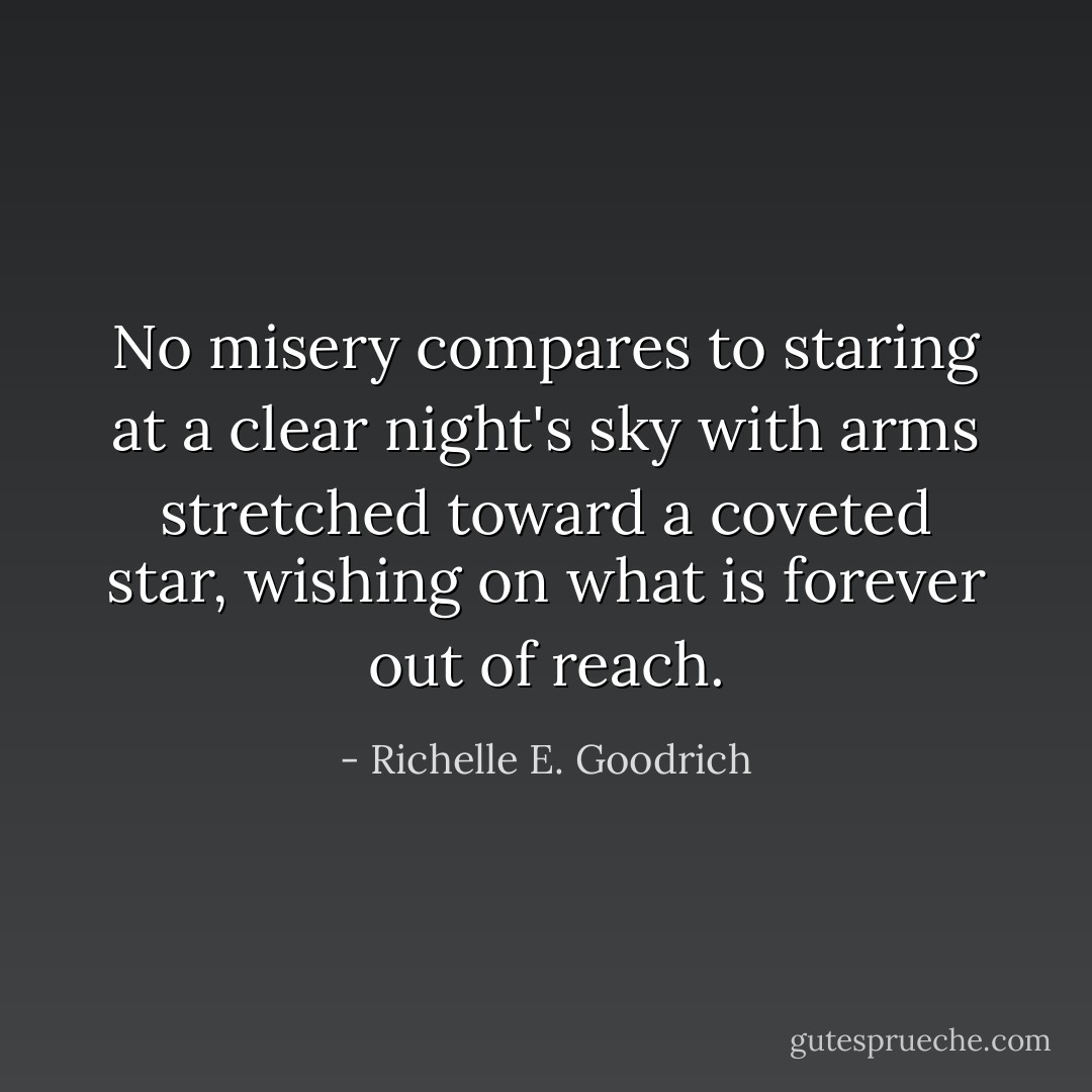 No misery compares to staring at a clear night's sky with arms stretched toward a coveted star, wishing on what is forever out of reach. - Richelle E. Goodrich