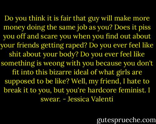 Do you think it is fair that guy will make more money doing the same job as you? Does it piss you off and scare you when you find out about your friends getting raped? Do you ever feel like shit about your body? Do you ever feel like something is weong with you because you don't fit into this bizarre ideal of what girls are supposed to be like? Well, my friend, I hate to break it to you, but you're hardcore feminist. I swear. - Jessica Valenti