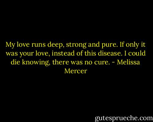 My love runs deep,<br />strong and pure.<br />If only it was your love,<br />instead of this disease.<br />I could die knowing,<br />there was no cure. - Melissa Mercer
