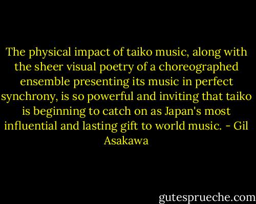 The physical impact of taiko music, along with the sheer visual poetry of a choreographed ensemble presenting its music in perfect synchrony, is so powerful and inviting that taiko is beginning to catch on as Japan's most influential and lasting gift to world music. - Gil Asakawa