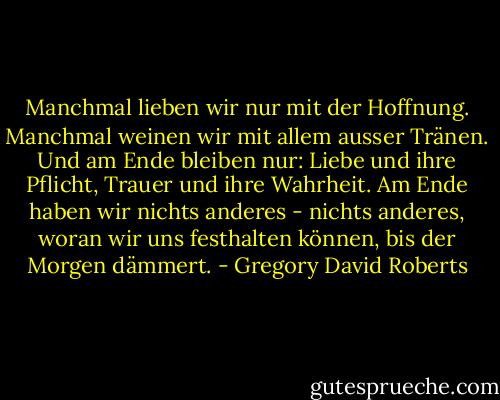Manchmal lieben wir nur mit der Hoffnung. Manchmal weinen wir mit allem ausser Tränen. Und am Ende bleiben nur: Liebe und ihre Pflicht, Trauer und ihre Wahrheit. Am Ende haben wir nichts anderes - nichts anderes, woran wir uns festhalten können, bis der Morgen dämmert. - Gregory David Roberts