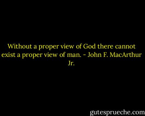 Without a proper view of God there cannot exist a proper view of man. - John F. MacArthur Jr.