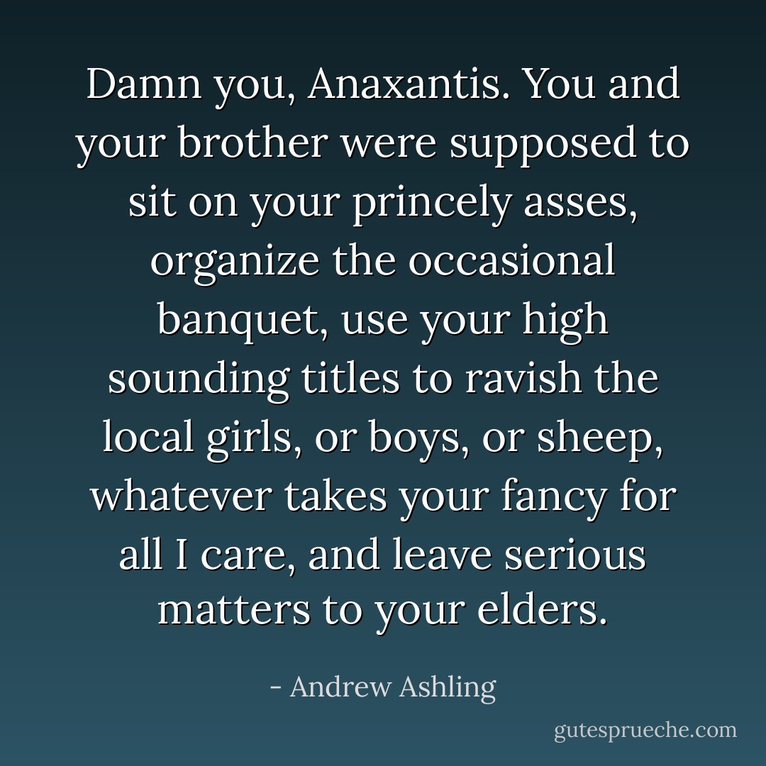 Damn you, Anaxantis. You and your brother were supposed to sit on your princely asses, organize the occasional banquet, use your high sounding titles to ravish the local girls, or boys, or sheep, whatever takes your fancy for all I care, and leave serious matters to your elders. - Andrew Ashling