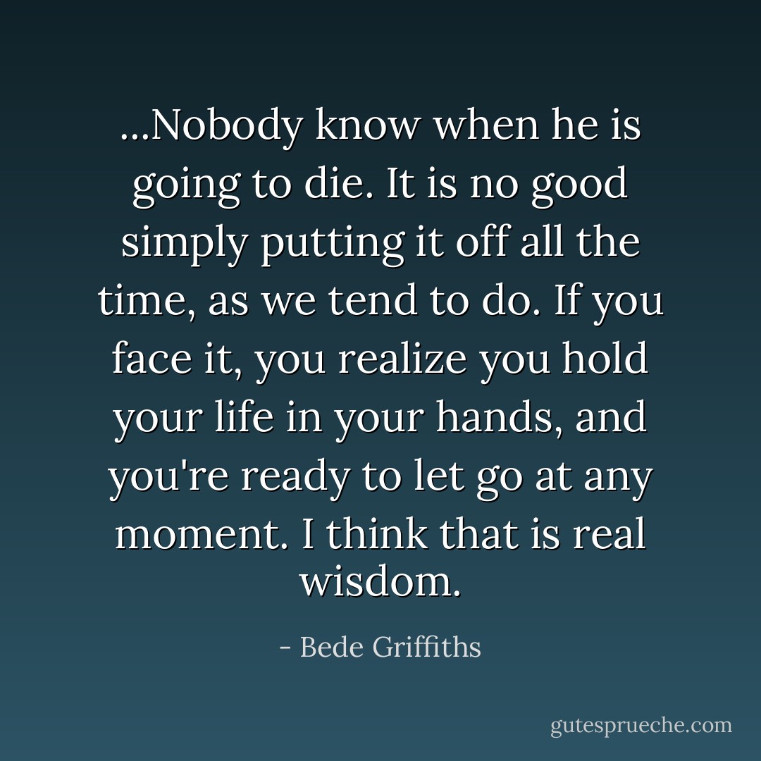 ...Nobody know when he is going to die. It is no good simply putting it off all the time, as we tend to do. If you face it, you realize you hold your life in your hands, and you're ready to let go at any moment. I think that is real wisdom. - Bede Griffiths