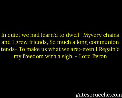 In quiet we had learn'd to dwell-<br />Myvery chains and I grew friends,<br />So much a long communion tends-<br />To make us what we are:-even I<br />Regain'd my freedom with a sigh. - Lord Byron