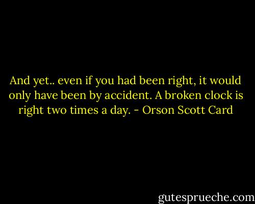 And yet.. even if you had been right, it would only have been by accident. A broken clock is right two times a day. - Orson Scott Card
