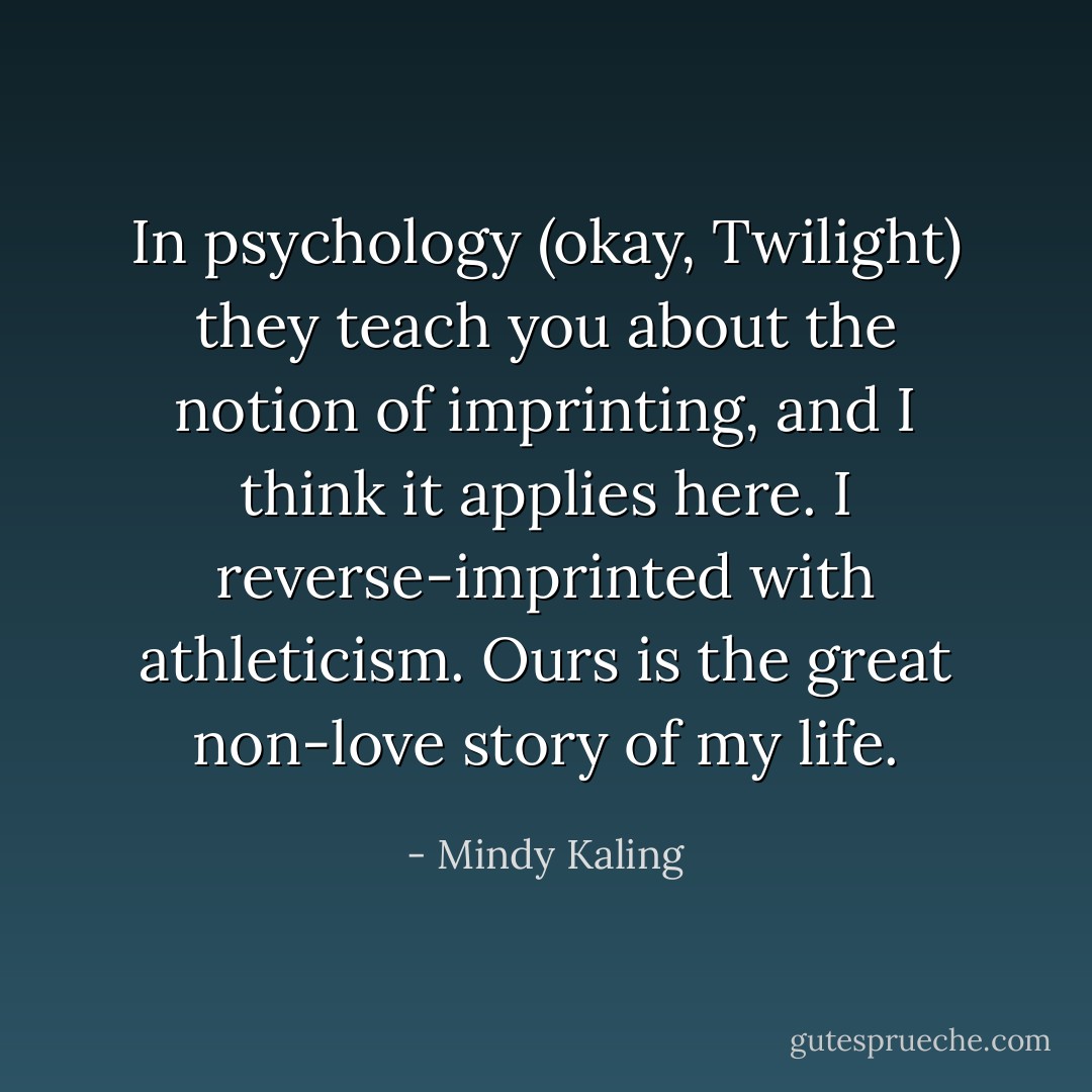 In psychology (okay, Twilight) they teach you about the notion of imprinting, and I think it applies here. I reverse-imprinted with athleticism. Ours is the great non-love story of my life. - Mindy Kaling