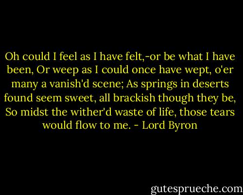 Oh could I feel as I have felt,-or be what I have been,<br />Or weep as I could once have wept, o'er many a vanish'd scene;<br />As springs in deserts found seem sweet, all brackish though they be,<br />So midst the wither'd waste of life, those tears would flow to me. - Lord Byron