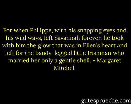 For when Philippe, with his snapping eyes and his wild ways, left Savannah forever, he took with him the glow that was in Ellen's heart and left for the bandy-legged little Irishman who married her only a gentle shell. - Margaret Mitchell