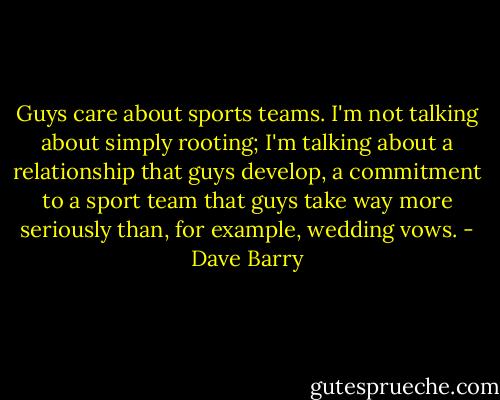 Guys care about sports teams. I'm not talking about simply rooting; I'm talking about a relationship that guys develop, a commitment to a sport team that guys take way more seriously than, for example, wedding vows. - Dave Barry
