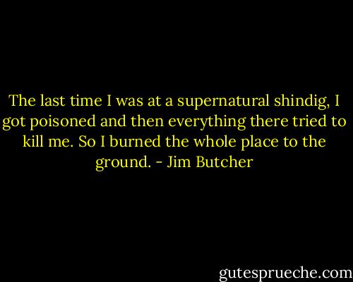The last time I was at a supernatural shindig, I got poisoned and then everything there tried to kill me. So I burned the whole place to the ground. - Jim Butcher
