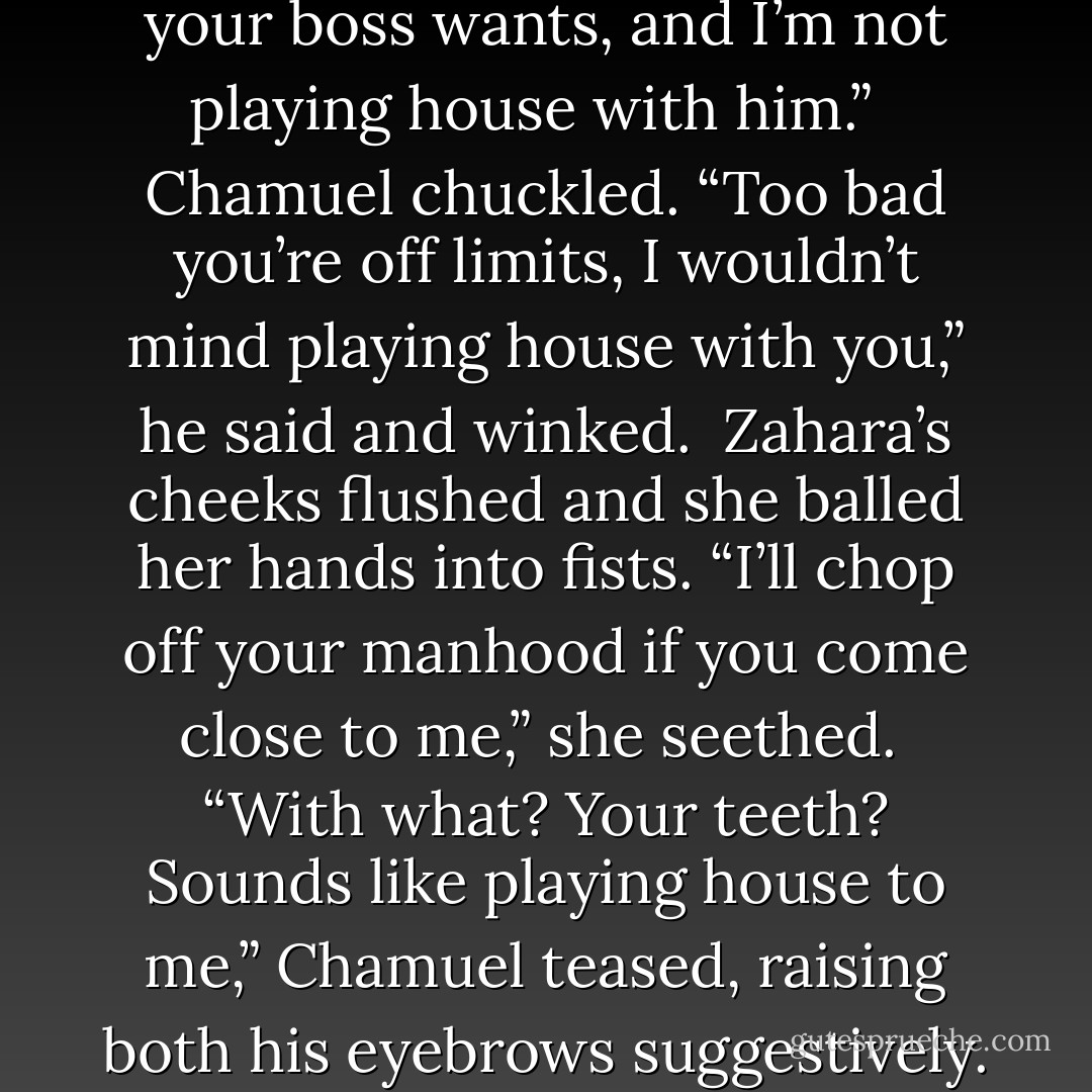 Please, like I believe that,” Zahara scoffed. “I know what your boss wants, and I’m not playing house with him.” <br /><br />Chamuel chuckled. “Too bad you’re off limits, I wouldn’t mind playing house with you,” he said and winked.<br /><br />Zahara’s cheeks flushed and she balled her hands into fists. “I’ll chop off your manhood if you come close to me,” she seethed.<br /><br />“With what? Your teeth? Sounds like playing house to me,” Chamuel teased, raising both his eyebrows suggestively.<br />~Zahara and Chamuel - Annabell Cadiz