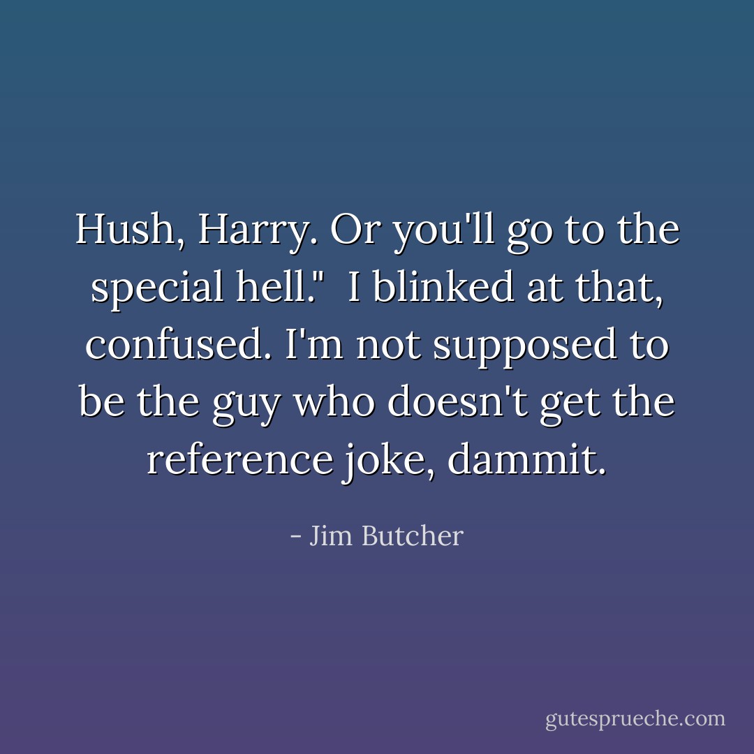 Hush, Harry. Or you'll go to the special hell."<br /><br />I blinked at that, confused. I'm not supposed to be the guy who doesn't get the reference joke, dammit. - Jim Butcher