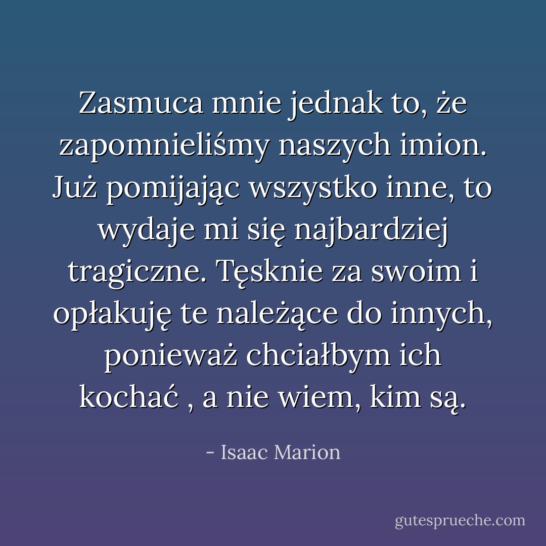 Zasmuca mnie jednak to, że zapomnieliśmy naszych imion. Już pomijając wszystko inne, to wydaje mi się najbardziej tragiczne. Tęsknie za swoim i opłakuję te należące do innych, ponieważ chciałbym ich kochać , a nie wiem, kim są. - Isaac Marion