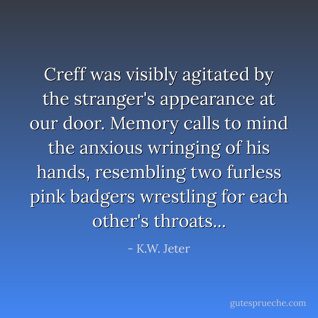 Creff was visibly agitated by the stranger's appearance at our door. Memory calls to mind the anxious wringing of his hands, resembling two furless pink badgers wrestling for each other's throats... - K.W. Jeter