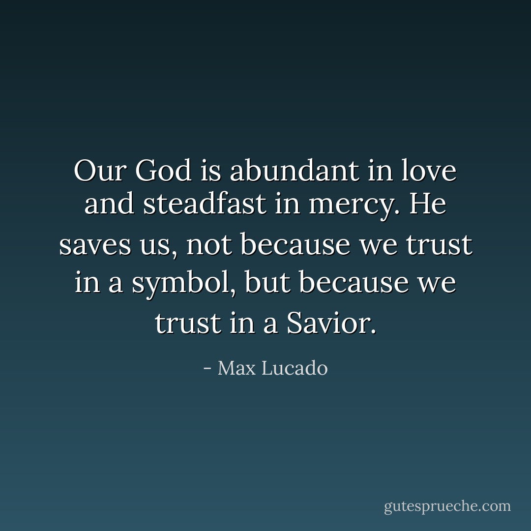 Our God is abundant in love and steadfast in mercy. He saves us, not because we trust in a symbol, but because we trust in a Savior. - Max Lucado