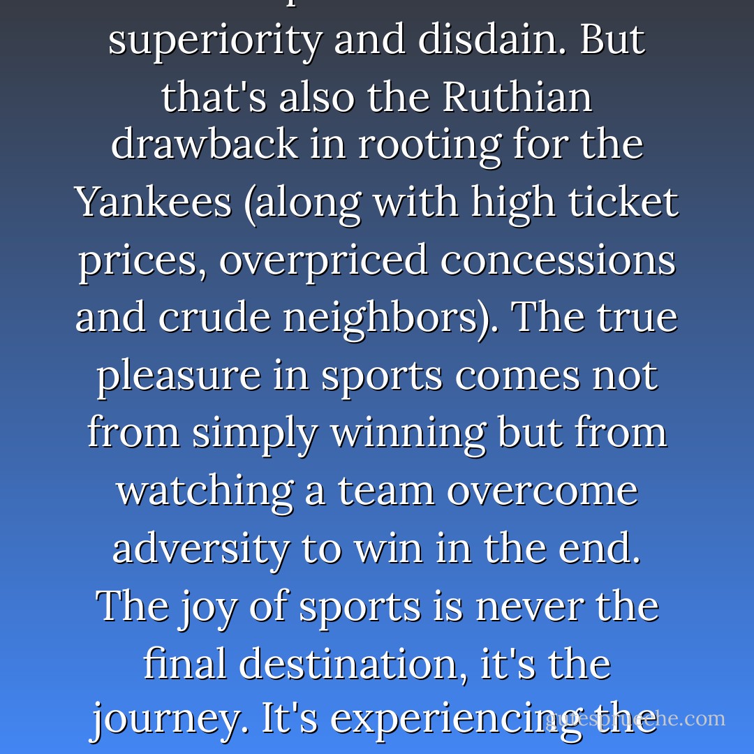 Sure, there is an undeniable pleasure in rooting for a winning team and in being able to look down on opposing fans with equal measures of superiority and disdain. But that's also the Ruthian drawback in rooting for the Yankees (along with high ticket prices, overpriced concessions and crude neighbors). The true pleasure in sports comes not from simply winning but from watching a team overcome adversity to win in the end. The joy of sports is never the final destination, it's the journey. It's experiencing the highs and lows, and appreciating those highs all the more because of the awful lows.  - Jim Caple