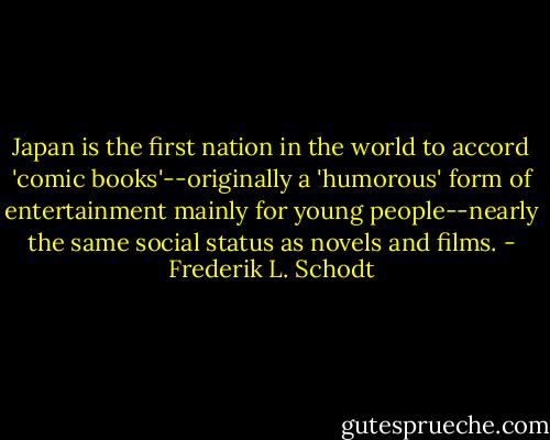 Japan is the first nation in the world to accord 'comic books'--originally a 'humorous' form of entertainment mainly for young people--nearly the same social status as novels and films. - Frederik L. Schodt