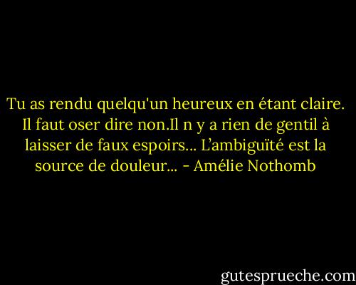 Tu as rendu quelqu'un heureux en étant claire. Il faut oser dire non.Il n y a rien de gentil à laisser de faux espoirs... L’ambiguïté est la source de douleur... - Amélie Nothomb