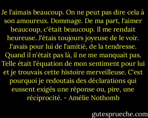 Je l'aimais beaucoup. On ne peut pas dire cela à son amoureux. Dommage. De ma part, l'aimer beaucoup, c'était beaucoup. Il me rendait heureuse. J'étais toujours joyeuse de le voir. J'avais pour lui de l'amitié, de la tendresse. Quand il n'était pas là, il ne me manquait pas. Telle était l'équation de mon sentiment pour lui et je trouvais cette histoire merveilleuse. C'est pourquoi je redoutais des déclarations qui eussent exigés une réponse ou, pire, une réciprocité. - Amélie Nothomb