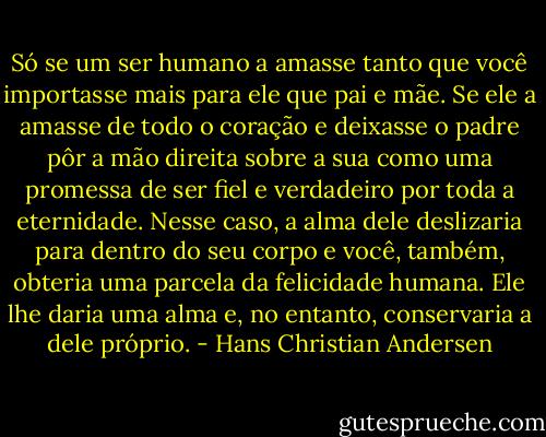 Só se um ser humano a amasse tanto que você importasse mais para ele que pai e mãe. Se ele a amasse de todo o coração e deixasse o padre pôr a mão direita sobre a sua como uma promessa de ser fiel e verdadeiro por toda a eternidade. Nesse caso, a alma dele deslizaria para dentro do seu corpo e você, também, obteria uma parcela da felicidade humana. Ele lhe daria uma alma e, no entanto, conservaria a dele próprio. - Hans Christian Andersen