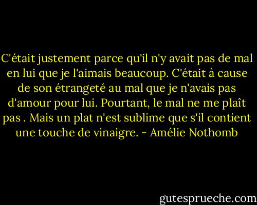 C'était justement parce qu'il n'y avait pas de mal en lui que je l'aimais beaucoup. C'était à cause de son étrangeté au mal que je n'avais pas d'amour pour lui. Pourtant, le mal ne me plaît pas . Mais un plat n'est sublime que s'il contient une touche de vinaigre. - Amélie Nothomb