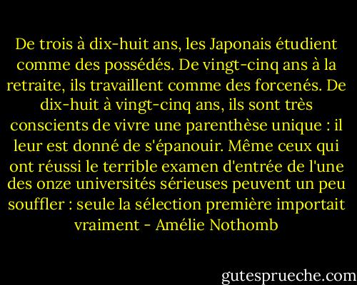 De trois à dix-huit ans, les Japonais étudient comme des possédés. De vingt-cinq ans à la retraite, ils travaillent comme des forcenés. De dix-huit à vingt-cinq ans, ils sont très conscients de vivre une parenthèse unique : il leur est donné de s'épanouir. Même ceux qui ont réussi le terrible examen d'entrée de l'une des onze universités sérieuses peuvent un peu souffler : seule la sélection première importait vraiment - Amélie Nothomb