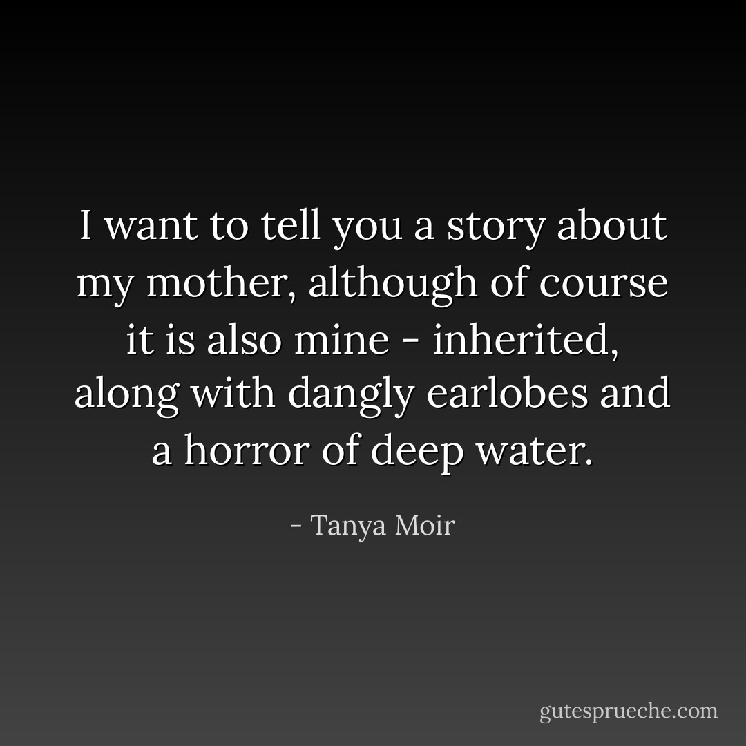 I want to tell you a story about my mother, although of course it is also mine - inherited, along with dangly earlobes and a horror of deep water. - Tanya Moir