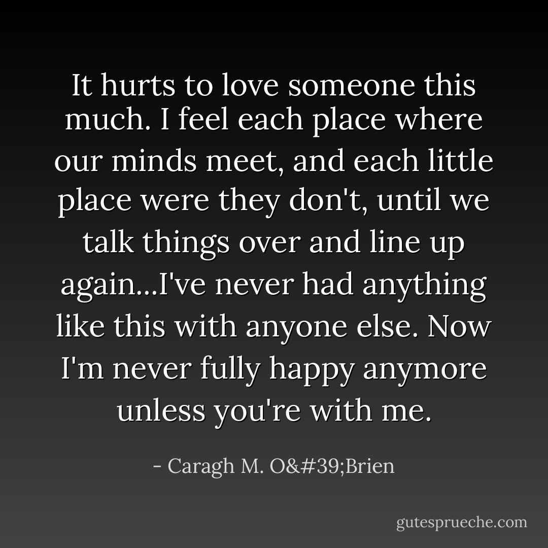 It hurts to love someone this much. I feel each place where our minds meet, and each little place were they don't, until we talk things over and line up again...I've never had anything like this with anyone else. Now I'm never fully happy anymore unless you're with me. - Caragh M. O'Brien