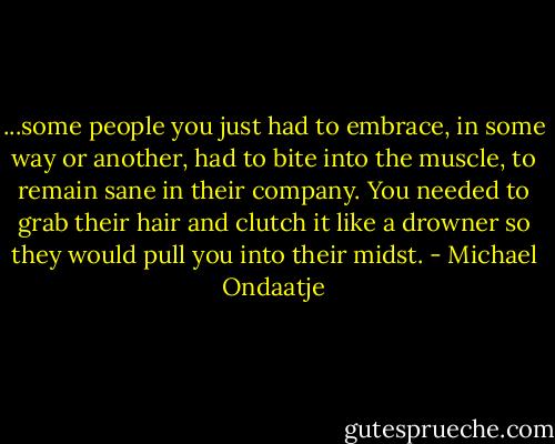 ...some people you just had to embrace, in some way or another, had to bite into the muscle, to remain sane in their company. You needed to grab their hair and clutch it like a drowner so they would pull you into their midst. - Michael Ondaatje