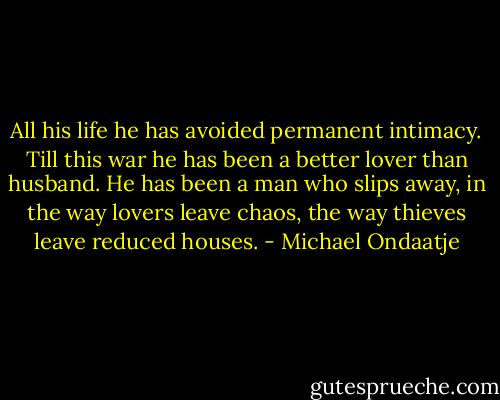 All his life he has avoided permanent intimacy. Till this war he has been a better lover than husband. He has been a man who slips away, in the way lovers leave chaos, the way thieves leave reduced houses. - Michael Ondaatje