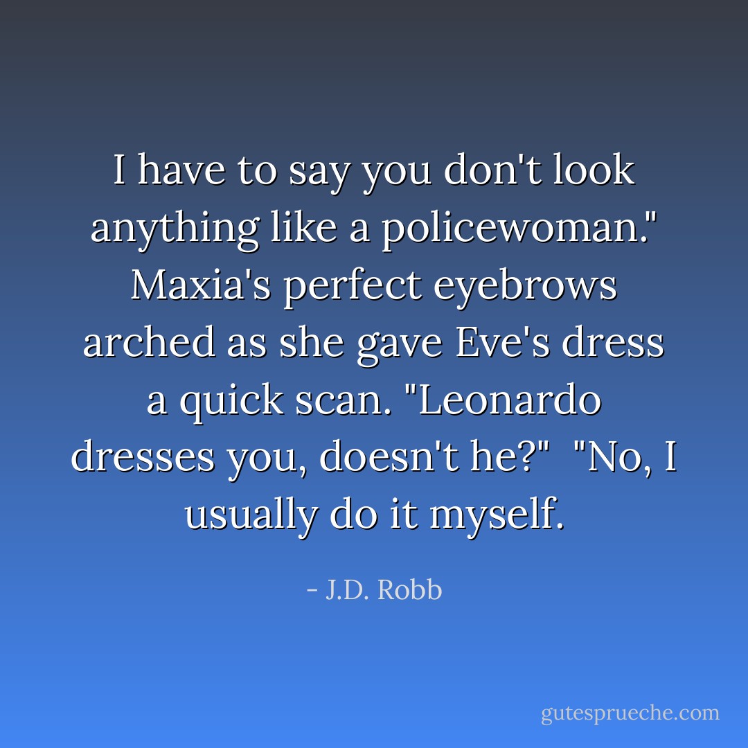 I have to say you don't look anything like a policewoman." Maxia's perfect eyebrows arched as she gave Eve's dress a quick scan. "Leonardo dresses you, doesn't he?"<br /><br />"No, I usually do it myself. - J.D. Robb