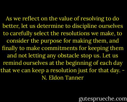 As we reflect on the value of resolving to do better, let us determine to discipline ourselves to carefully select the resolutions we make, to consider the purpose for making them, and finally to make commitments for keeping them and not letting any obstacle stop us. Let us remind ourselves at the beginning of each day that we can keep a resolution just for that day. - N. Eldon Tanner