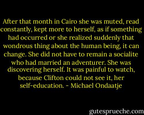 After that month in Cairo she was muted, read constantly, kept more to herself, as if something had occurred or she realized suddenly that wondrous thing about the human being, it can change. She did not have to remain a socialite who had married an adventurer. She was discovering herself. It was painful to watch, because Clifton could not see it, her self-education. - Michael Ondaatje