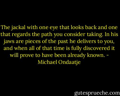 The jackal with one eye that looks back and one that regards the path you consider taking. In his jaws are pieces of the past he delivers to you, and when all of that time is fully discovered it will prove to have been already known. - Michael Ondaatje