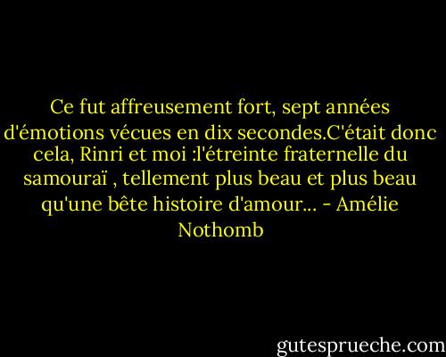 Ce fut affreusement fort, sept années d'émotions vécues en dix secondes.C'était donc cela, Rinri et moi :l'étreinte fraternelle du samouraï , tellement plus beau et plus beau qu'une bête histoire d'amour... - Amélie Nothomb