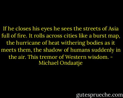 If he closes his eyes he sees the streets of Asia full of fire. It rolls across cities like a burst map, the hurricane of heat withering bodies as it meets them, the shadow of humans suddenly in the air. This tremor of Western wisdom. - Michael Ondaatje