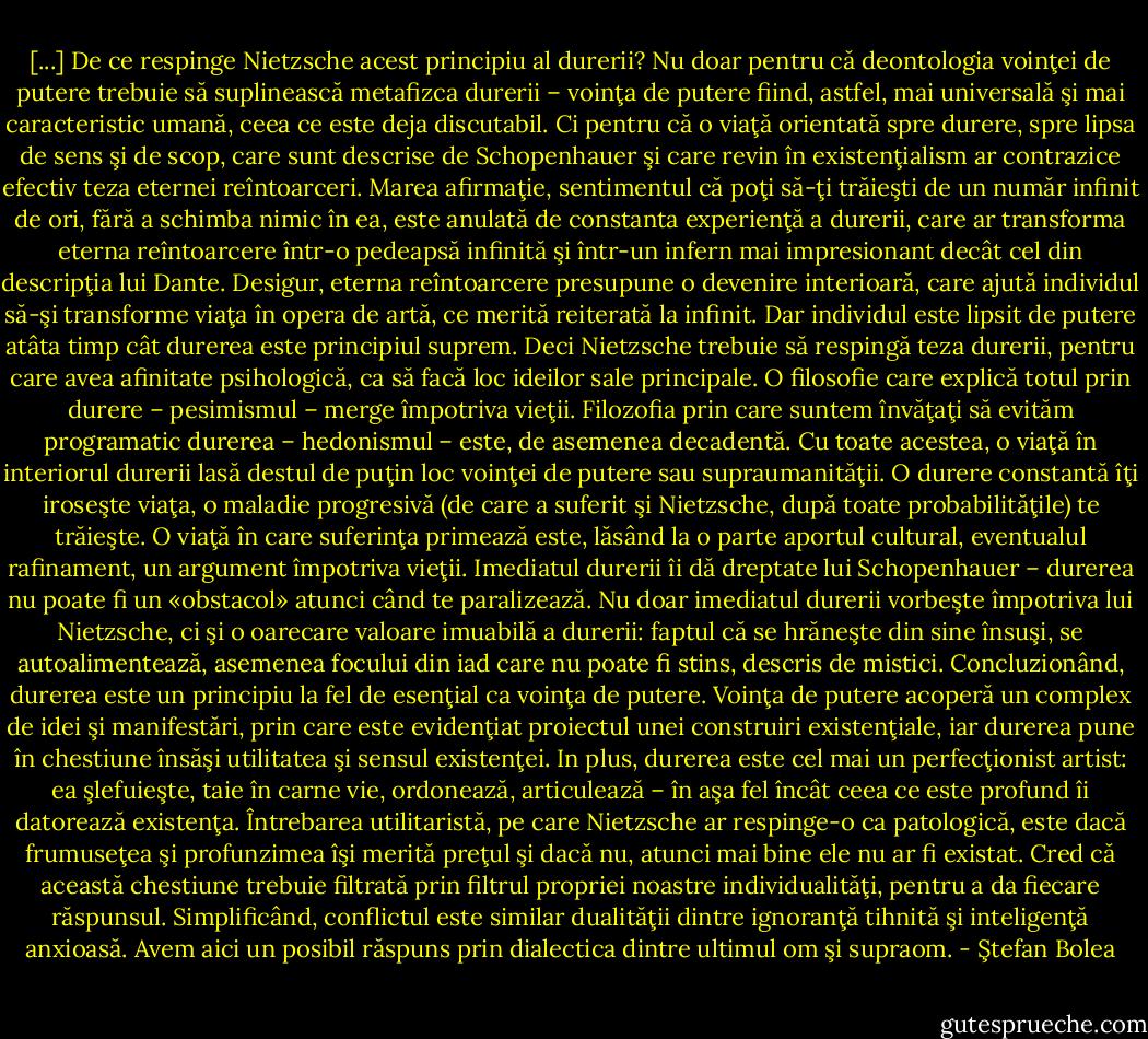 [...] De ce respinge Nietzsche acest principiu al durerii? Nu doar pentru că deontologia voinţei de putere trebuie să suplinească metafizca durerii – voinţa de putere fiind, astfel, mai universală şi mai caracteristic umană, ceea ce este deja discutabil. Ci pentru că o viaţă orientată spre durere, spre lipsa de sens şi de scop, care sunt descrise de Schopenhauer şi care revin în existenţialism ar contrazice efectiv teza eternei reîntoarceri. Marea afirmaţie, sentimentul că poţi să-ţi trăieşti de un număr infinit de ori, fără a schimba nimic în ea, este anulată de constanta experienţă a durerii, care ar transforma eterna reîntoarcere într-o pedeapsă infinită şi într-un infern mai impresionant decât cel din descripţia lui Dante. Desigur, eterna reîntoarcere presupune o devenire interioară, care ajută individul să-şi transforme viaţa în opera de artă, ce merită reiterată la infinit. Dar individul este lipsit de putere atâta timp cât durerea este principiul suprem. Deci Nietzsche trebuie să respingă teza durerii, pentru care avea afinitate psihologică, ca să facă loc ideilor sale principale. O filosofie care explică totul prin durere – pesimismul – merge împotriva vieţii. Filozofia prin care suntem învăţaţi să evităm programatic durerea – hedonismul – este, de asemenea decadentă. Cu toate acestea, o viaţă în interiorul durerii lasă destul de puţin loc voinţei de putere sau supraumanităţii. O durere constantă îţi iroseşte viaţa, o maladie progresivă (de care a suferit şi Nietzsche, după toate probabilităţile) te trăieşte. O viaţă în care suferinţa primează este, lăsând la o parte aportul cultural, eventualul rafinament, un argument împotriva vieţii. Imediatul durerii îi dă dreptate lui Schopenhauer – durerea nu poate fi un «obstacol» atunci când te paralizează. Nu doar imediatul durerii vorbeşte împotriva lui Nietzsche, ci şi o oarecare valoare imuabilă a durerii: faptul că se hrăneşte din sine însuşi, se autoalimentează, asemenea focului din iad care nu poate fi stins, descris de mistici. Concluzionând, durerea este un principiu la fel de esenţial ca voinţa de putere. Voinţa de putere acoperă un complex de idei şi manifestări, prin<br />care este evidenţiat proiectul unei construiri existenţiale, iar durerea pune în chestiune însăşi utilitatea şi sensul existenţei. In plus, durerea este cel mai un perfecţionist artist: ea şlefuieşte, taie în carne vie, ordonează, articulează – în aşa fel încât ceea ce este profund îi datorează existenţa. Întrebarea utilitaristă, pe care Nietzsche ar respinge-o ca patologică, este dacă frumuseţea şi profunzimea îşi merită preţul şi dacă nu, atunci mai bine ele nu ar fi existat. Cred că această chestiune trebuie filtrată prin filtrul propriei noastre individualităţi, pentru a da fiecare răspunsul. Simplificând, conflictul este similar dualităţii dintre ignoranţă tihnită şi inteligenţă anxioasă. Avem aici un posibil răspuns prin dialectica dintre ultimul om şi supraom. - Ştefan Bolea