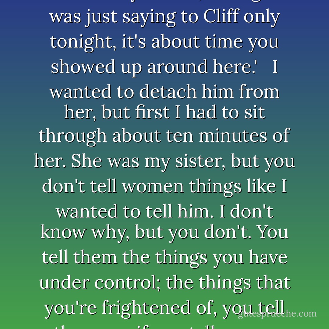 I rang the bell and she opened the door, dried her hands, and said heartily: 'Hello, stranger. I was just saying to Cliff only tonight, it's about time you showed up around here.'<br /> <br />I wanted to detach him from her, but first I had to sit through about ten minutes of her. She was my sister, but you don't tell women things like I wanted to tell him. I don't know why, but you don't. You tell them the things you have under control; the things that you're frightened of, you tell other men if you tell anyone. ("Nightmare") - Cornell Woolrich