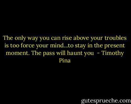 The only way you can rise above your troubles is too force your mind...to stay in the present moment. The pass will haunt you  - Timothy Pina