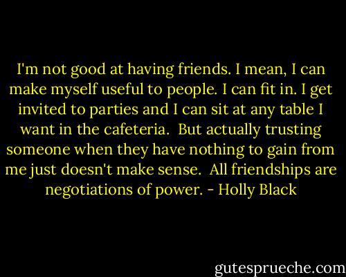 I'm not good at having friends. I mean, I can make myself useful to people. I can fit in. I get invited to parties and I can sit at any table I want in the cafeteria.<br /><br />But actually trusting someone when they have nothing to gain from me just doesn't make sense.<br /><br />All friendships are negotiations of power. - Holly Black