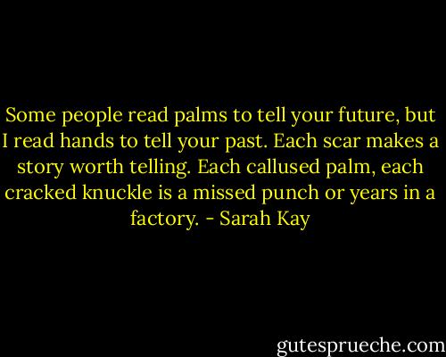 Some people read palms to tell your future, but I read hands to tell your past. Each scar makes a story worth telling. Each callused palm, each cracked knuckle is a missed punch or years in a factory. - Sarah Kay