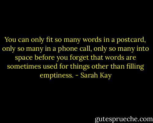 You can only fit so many words in a postcard, only so many in a phone call, only so many into space before you forget that words are sometimes used for things other than filling emptiness. - Sarah Kay