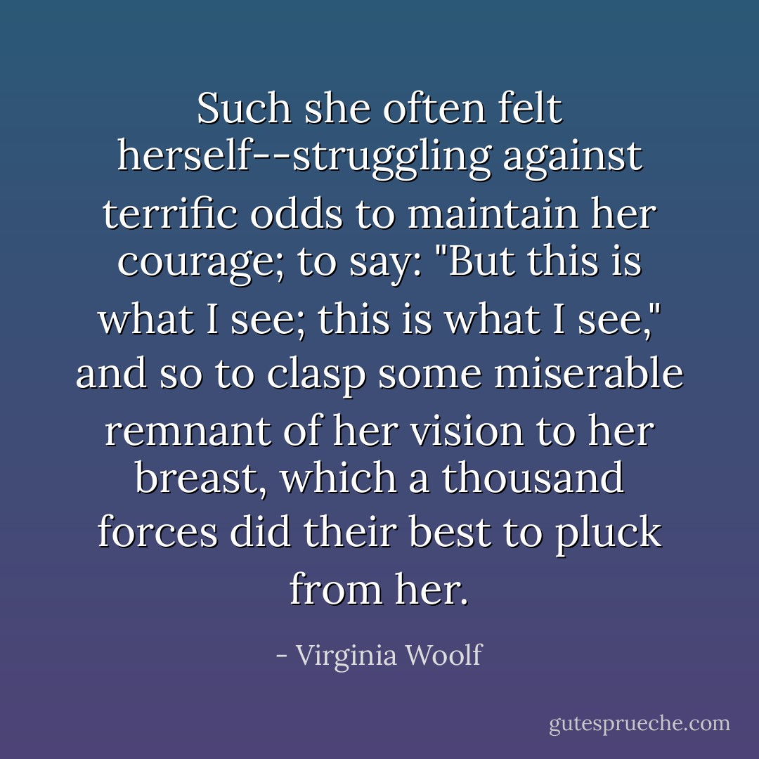 Such she often felt herself--struggling against terrific odds to maintain her courage; to say: "But this is what I see; this is what I see," and so to clasp some miserable remnant of her vision to her breast, which a thousand forces did their best to pluck from her. - Virginia Woolf