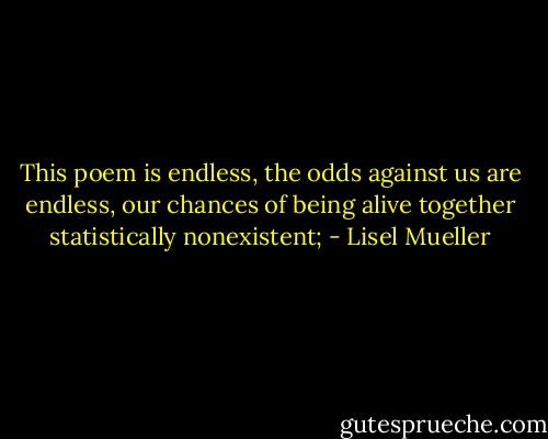 This poem is endless, the odds against us are endless,<br />our chances of being alive together<br />statistically nonexistent; - Lisel Mueller